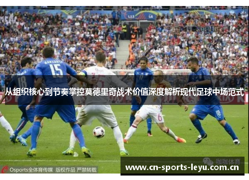 从组织核心到节奏掌控莫德里奇战术价值深度解析现代足球中场范式